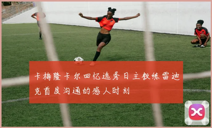 卡梅隆卡尔回忆选秀日主教练雷迪克首度沟通的感人时刻