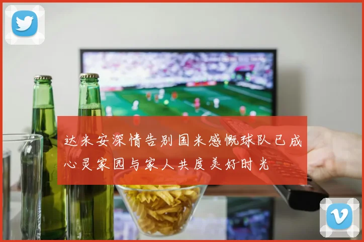 达米安深情告别国米感慨球队已成心灵家园与家人共度美好时光