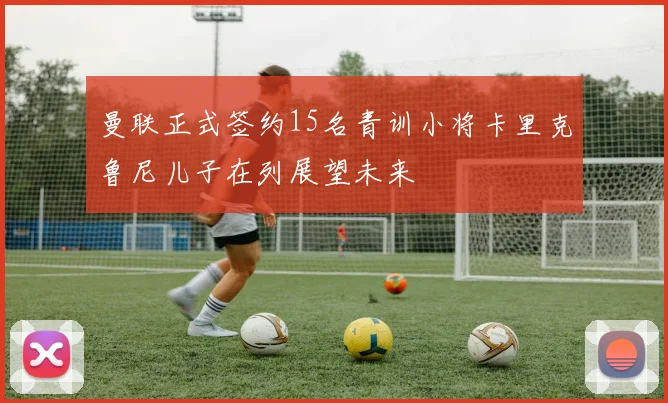 曼联正式签约15名青训小将卡里克鲁尼儿子在列展望未来