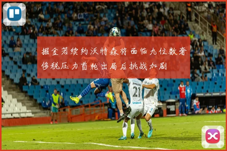 掘金若续约沃特森将面临九位数奢侈税压力首轮出局后挑战加剧