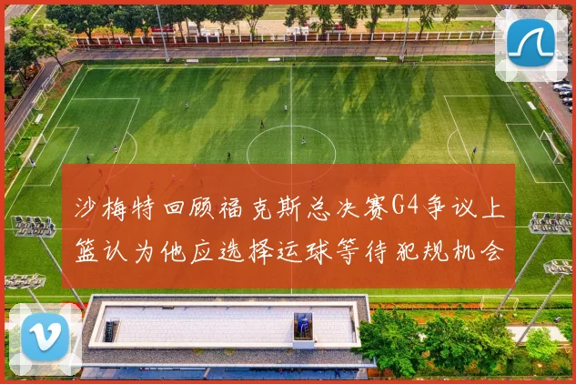沙梅特回顾福克斯总决赛G4争议上篮认为他应选择运球等待犯规机会