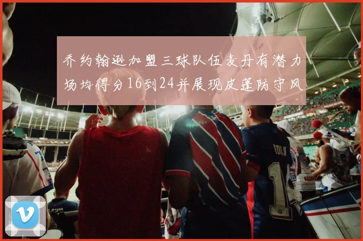 乔约翰逊加盟三球队伍麦丹有潜力场均得分16到24并展现皮蓬防守风范