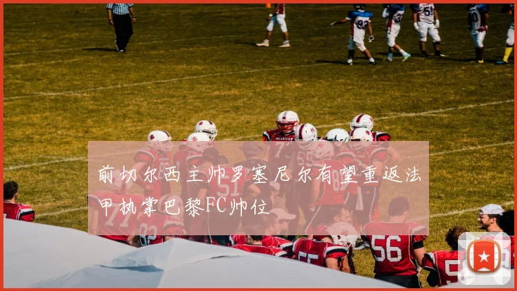 前切尔西主帅罗塞尼尔有望重返法甲执掌巴黎FC帅位