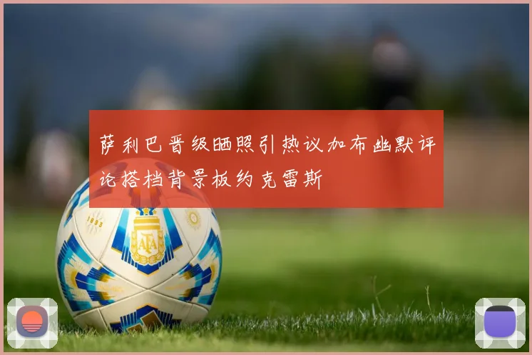 萨利巴晋级晒照引热议加布幽默评论搭档背景板约克雷斯