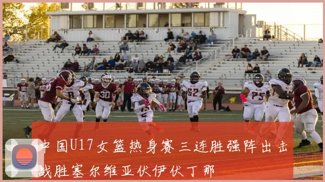 中国U17女篮热身赛三连胜强阵出击战胜塞尔维亚伏伊伏丁那
