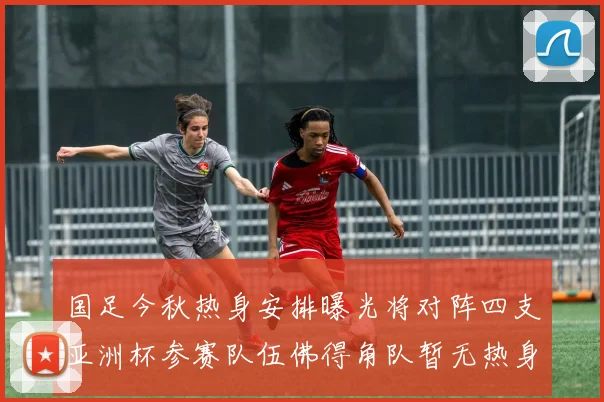国足今秋热身安排曝光将对阵四支亚洲杯参赛队伍佛得角队暂无热身计划