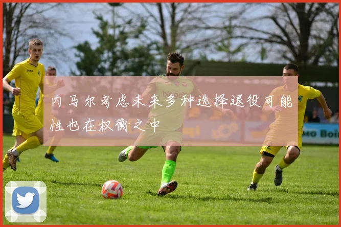 内马尔考虑未来多种选择退役可能性也在权衡之中
