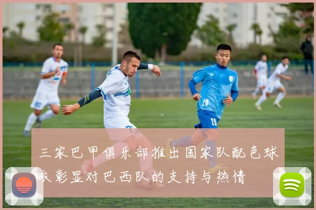三家巴甲俱乐部推出国家队配色球衣彰显对巴西队的支持与热情