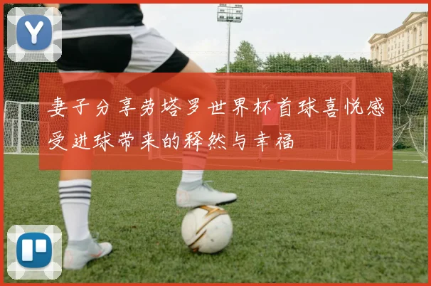 妻子分享劳塔罗世界杯首球喜悦感受进球带来的释然与幸福