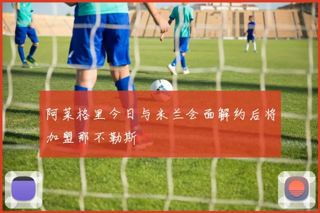 阿莱格里今日与米兰会面解约后将加盟那不勒斯