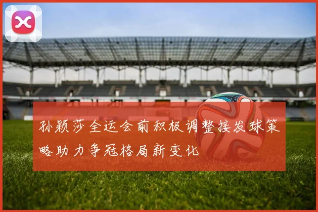 孙颖莎全运会前积极调整接发球策略助力争冠格局新变化
